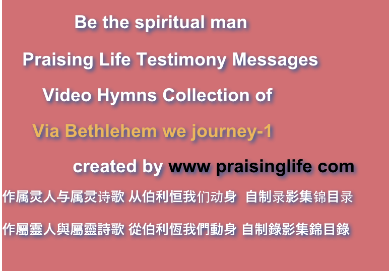             Be the spiritual man    Praising Life Testimony Messages        Video Hymns Collection of      Via Bethlehem we journey-1              created by www praisinglife com作属灵人与属灵诗歌 从伯利恒我们动身  自制录影集锦目录作屬靈人與屬靈詩歌 從伯利恆我們動身 自制錄影集錦目錄
