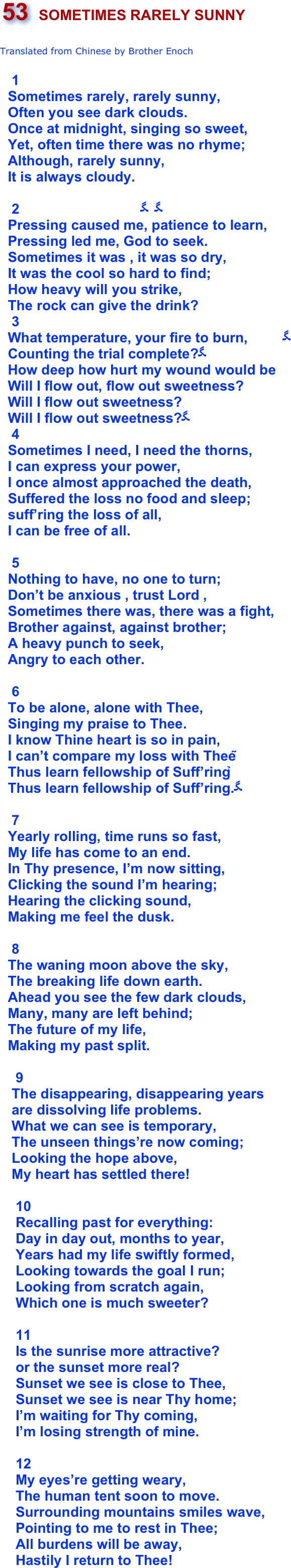 ￼

Translated from Chinese by Brother Enoch
   1                            Sometimes rarely, rarely sunny,  Often you see dark clouds.  Once at midnight, singing so sweet,  Yet, often time there was no rhyme;  Although, rarely sunny,  It is always cloudy.   2                               　　      Pressing caused me, patience to learn,    Pressing led me, God to seek.  Sometimes it was , it was so dry,                        It was the cool so hard to find;        How heavy will you strike,  The rock can give the drink?   3               What temperature, your fire to burn,         　  Counting the trial complete?　        How deep how hurt my wound would be              Will I flow out, flow out sweetness?           Will I flow out sweetness?  Will I flow out sweetness?　   4     Sometimes I need, I need the thorns,  I can express your power,  I once almost approached the death,  Suffered the loss no food and sleep;   suff’ring the loss of all,  I can be free of all.    5    Nothing to have, no one to turn;  Don’t be anxious , trust Lord ,   Sometimes there was, there was a fight,  Brother against, against brother;   A heavy punch to seek,  Angry to each other.    6  To be alone, alone with Thee,  Singing my praise to Thee.  I know Thine heart is so in pain,  I can’t compare my loss with Thee；  Thus learn fellowship of Suff’ring，   Thus learn fellowship of Suff’ring.　
   7              
  Yearly rolling, time runs so fast,
  My life has come to an end.
  In Thy presence, I’m now sitting,     Clicking the sound I’m hearing;         
  Hearing the clicking sound,  Making me feel the dusk.   8
  The waning moon above the sky,
  The breaking life down earth.
  Ahead you see the few dark clouds,
  Many, many are left behind;
  The future of my life,
  Making my past split.
 
    9
   The disappearing, disappearing years
   are dissolving life problems.
   What we can see is temporary,
   The unseen things’re now coming;
   Looking the hope above,
   My heart has settled there!

    10
    Recalling past for everything:
    Day in day out, months to year,
    Years had my life swiftly formed,
    Looking towards the goal I run;
    Looking from scratch again,
    Which one is much sweeter?

    11    Is the sunrise more attractive?
    or the sunset more real?    Sunset we see is close to Thee,
    Sunset we see is near Thy home;
    I’m waiting for Thy coming,
    I’m losing strength of mine.

    12
    My eyes’re getting weary,
    The human tent soon to move.
    Surrounding mountains smiles wave,
    Pointing to me to rest in Thee; 
    All burdens will be away,
    Hastily I return to Thee!
    
       