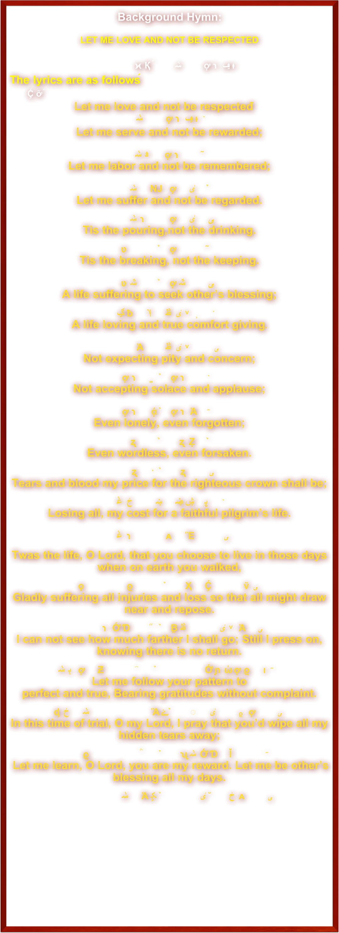                                                   Background Hymn: 

LET ME LOVE AND NOT BE RESPECTED

背景诗歌圣乐： 让我爱而不受感戴
The lyrics are as follows：歌词如下：
Let me love and not be respected；
讓我愛而不受感戴，                                         Let me serve and not be rewarded; 
讓我事而不受賞賜；
Let me labor and not be remembered; 
 讓我盡力而不被人記，
Let me suffer and not be regarded.
讓我受苦而不被人睹。 
Tis the pouring,not the drinking.
只知傾酒，不知飲酒；
Tis the breaking, not the keeping.
只想掰餅，不想留餅。
A life suffering to seek other’s blessing; 
倒出生命來使人得幸福，A life loving and true comfort giving.
舍棄安寧而使人得舒服。Not expecting pity and concern;
不受體恤，不受眷顧，Not accepting solace and applause;
不受推崇，不受安撫；Even lonely, even forgotten;
寧可淒涼，寧可孤苦，Even wordless, even forsaken.
寧可無告，寧可被負。Tears and blood my price for the righteous crown shall be;
願意以血淚作為冠冕的代價， Losing all, my cost for a faithful pilgrim’s life.
願意受虧損來度旅客的生涯。 
Twas the life, O Lord, that you choose to live in those days when on earth you walked,
因為當祢活在這裡時，祢也是如此過日子。Gladly suffering all injuries and loss so that all might draw near and repose.
欣然領受一切的損失，好使近祢的人得安適。I can not see how much farther I shall go; Still I press on, knowing there is no return.
我今不知前途究有多遠，這條道路一去就不在還原；Let me follow your pattern to perfect and true, Bearing gratitudes without complaint.
所以讓我學習祢那樣的完全，時常被人辜負心不生怨。In this time of trial, O my Lord, I pray that you’d wipe all my hidden tears away;
求祢在這慘淡時期之內，擦干我一切暗中的眼淚； Let me learn, O Lord, you are my reward. Let me be other’s blessing all my days.
學習知道祢是我的安慰，並求別人喜悅以度此歲。