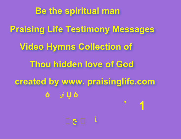             Be the spiritual man    Praising Life Testimony Messages        Video Hymns Collection of            Thou hidden love of God      created by www. praisinglife.com                              属灵人与属灵诗歌 
                           祢这神的隐藏的爱 －1                                       隠された神の愛